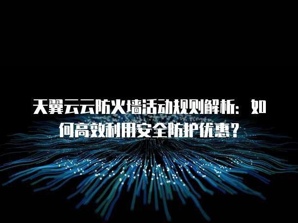 天翼云云防火墙活动规则解析:如何高效利用安全防护优惠?