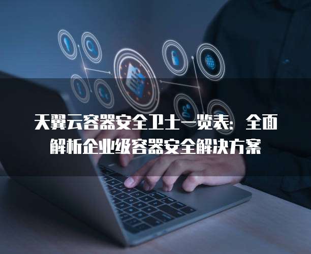 天翼云容器安全卫士一览表:全面解析企业级容器安全解决方案