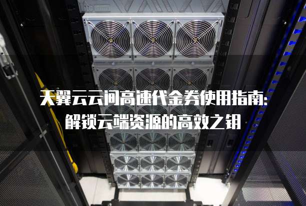 天翼云云间高速代金券使用指南:解锁云端资源的高效之钥