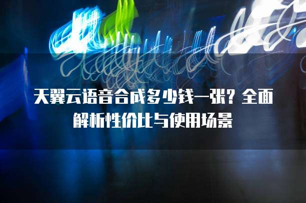 天翼云语音合成多少钱一张?全面解析性价比与使用场景
