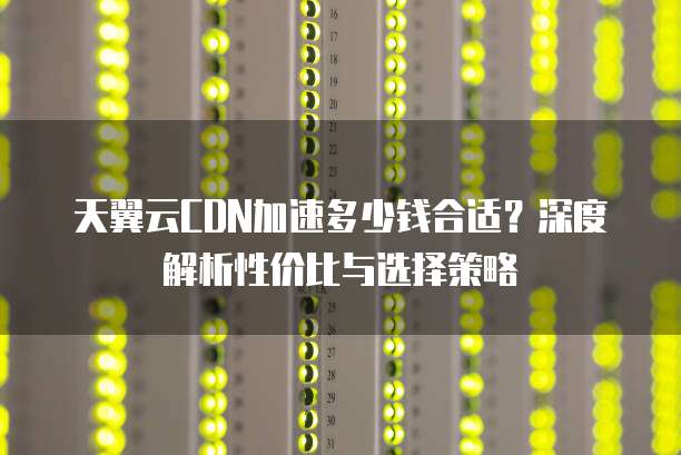 天翼云CDN加速多少钱合适？深度解析性价比与选择策略