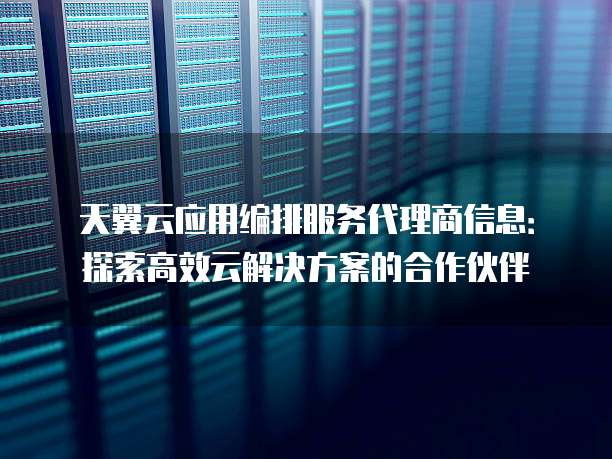 天翼云应用编排服务代理商信息:探索高效云解决方案的合作伙伴