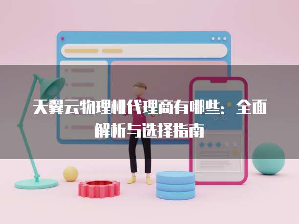 天翼云物理机代理商有哪些：全面解析与选择指南