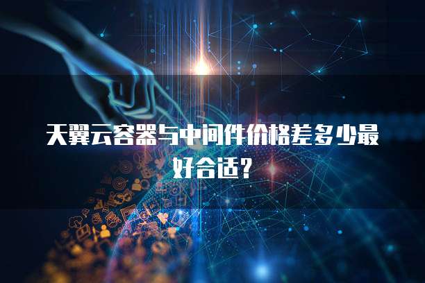 天翼云容器与中间件价格差多少最好合适？