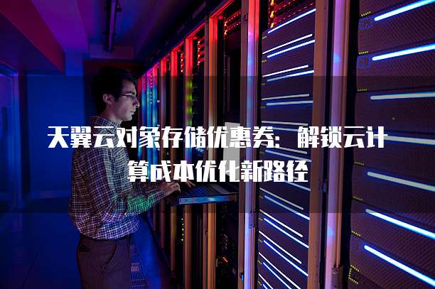 天翼云对象存储优惠券:解锁云计算成本优化新路径