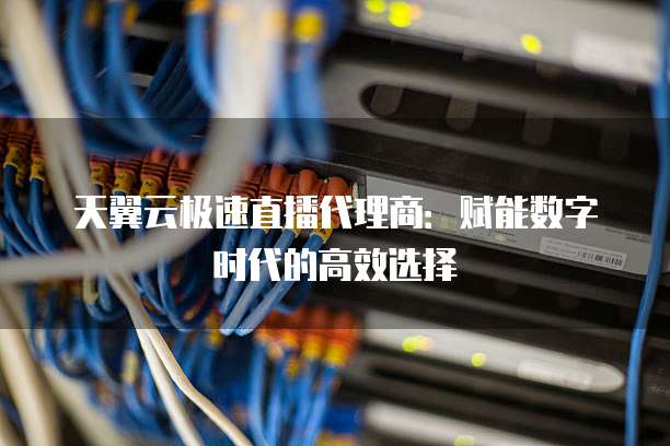 天翼云极速直播代理商:赋能数字时代的高效选择