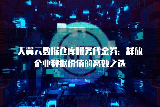天翼云数据仓库服务代金券:释放企业数据价值的高效之选