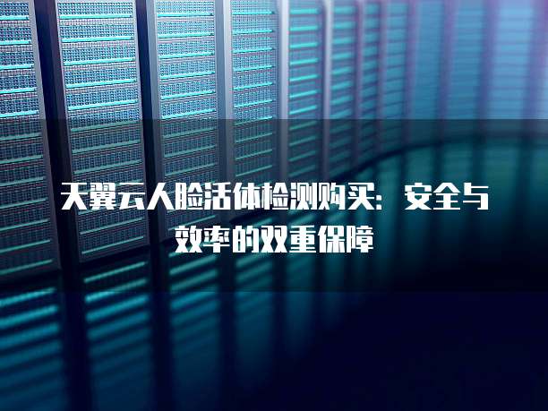 天翼云人脸活体检测购买：安全与效率的双重保障