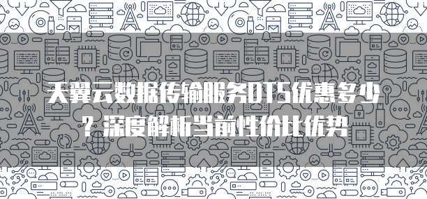 天翼云数据传输服务DTS优惠多少?深度解析当前性价比优势