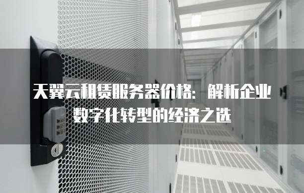 天翼云租赁服务器价格:解析企业数字化转型的经济之选