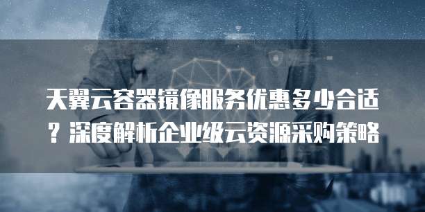 天翼云容器镜像服务优惠多少合适?深度解析企业级云资源采购策略