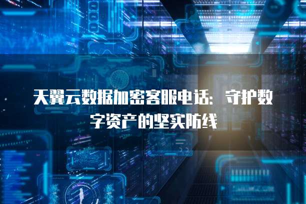 天翼云数据加密客服电话:守护数字资产的坚实防线