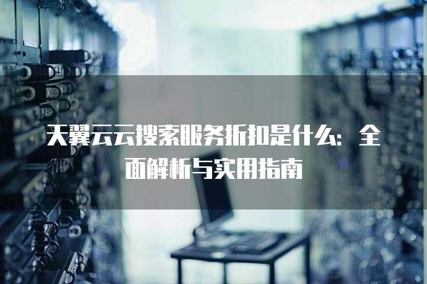 天翼云云搜索服务折扣是什么：全面解析与实用指南