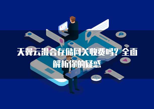 天翼云混合存储网关收费吗?全面解析你的疑惑
