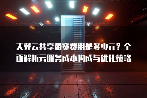 天翼云共享带宽费用是多少元？全面解析云服务成本构成与优化策略