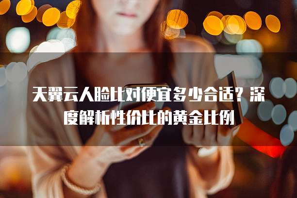 天翼云人脸比对便宜多少合适?深度解析性价比的黄金比例