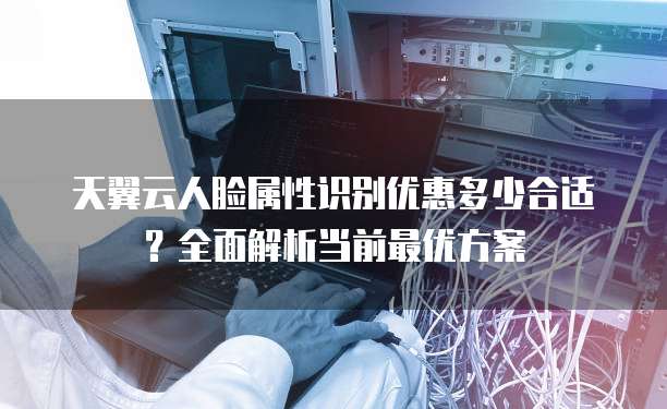 天翼云人脸属性识别优惠多少合适?全面解析当前最优方案