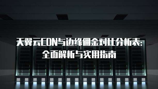 天翼云CDN与边缘佣金对比分析表:全面解析与实用指南