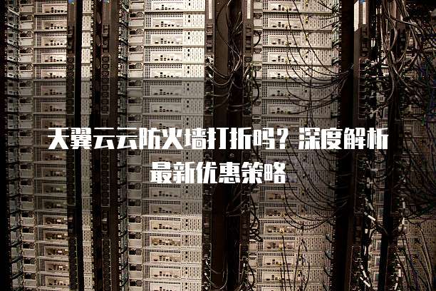 天翼云云防火墙打折吗？深度解析最新优惠策略
