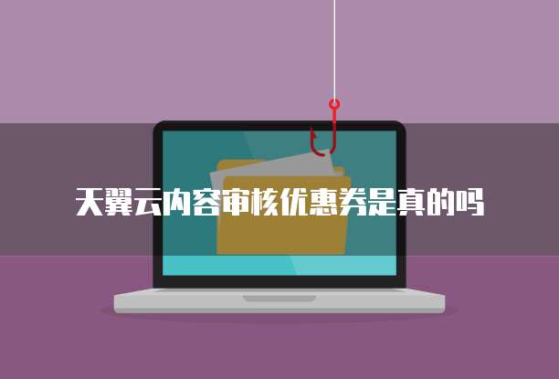 天翼云内容审核优惠券是真的吗