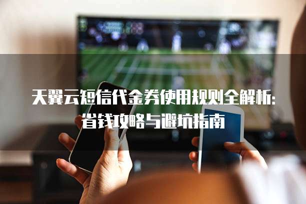 天翼云短信代金券使用规则全解析:省钱攻略与避坑指南
