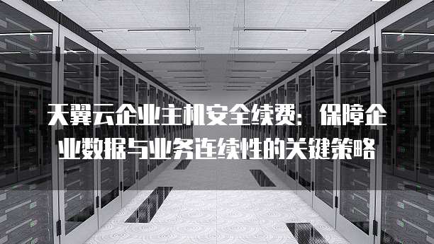 天翼云企业主机安全续费:保障企业数据与业务连续性的关键策略