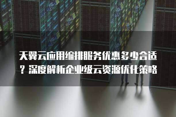 天翼云应用编排服务优惠多少合适?深度解析企业级云资源优化策略