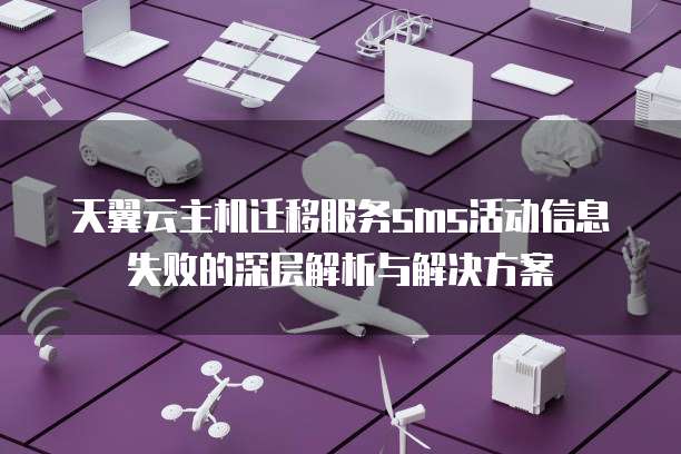 天翼云主机迁移服务sms活动信息失败的深层解析与解决方案