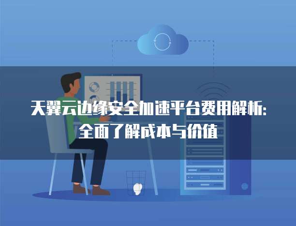 天翼云边缘安全加速平台费用解析：全面了解成本与价值