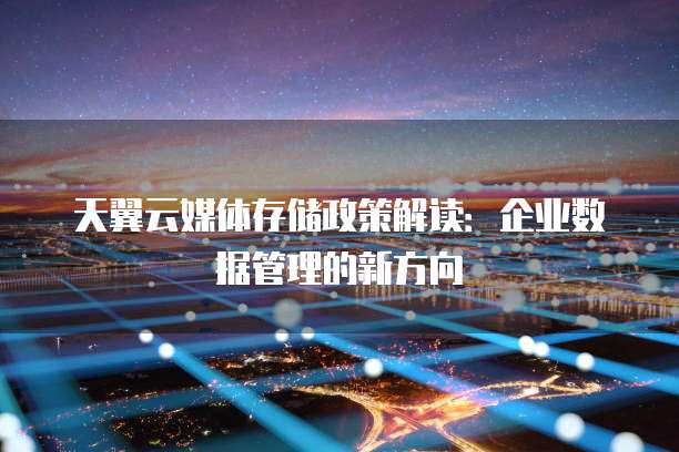 天翼云媒体存储政策解读:企业数据管理的新方向