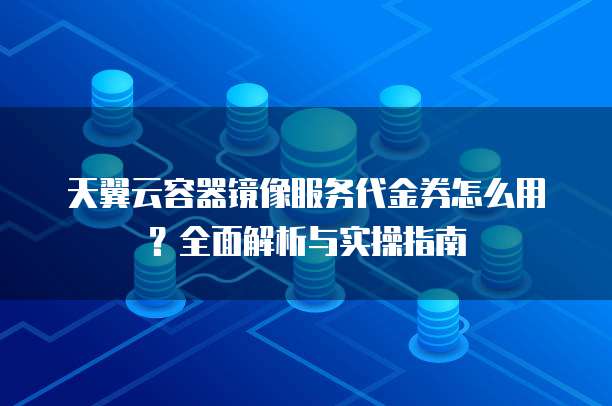 天翼云容器镜像服务代金券怎么用？全面解析与实操指南
