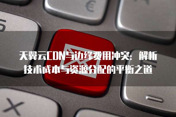 天翼云CDN与边缘费用冲突:解析技术成本与资源分配的平衡之道