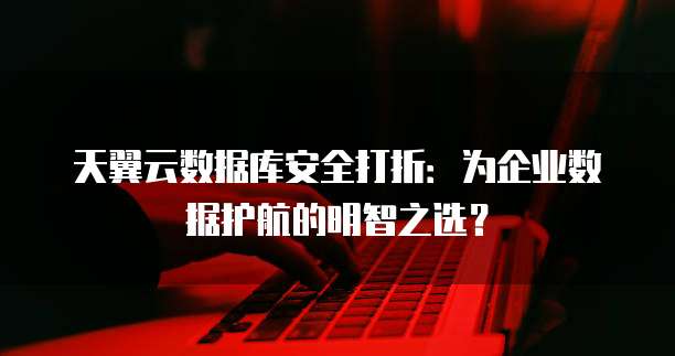 天翼云数据库安全打折：为企业数据护航的明智之选？