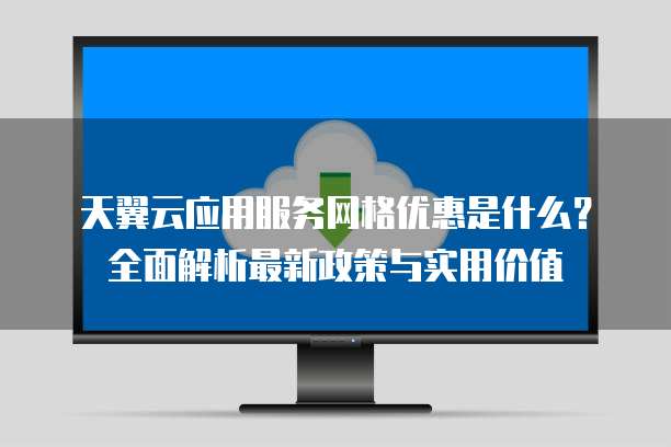 天翼云应用服务网格优惠是什么?全面解析最新政策与实用价值