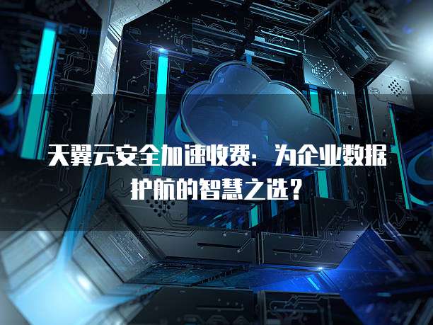 天翼云安全加速收费:为企业数据护航的智慧之选?