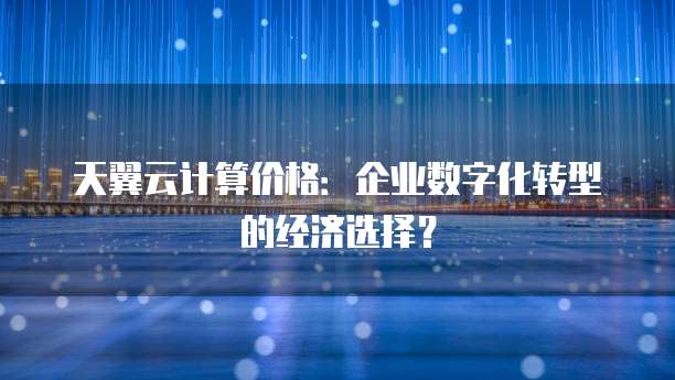 天翼云计算价格:企业数字化转型的经济选择?