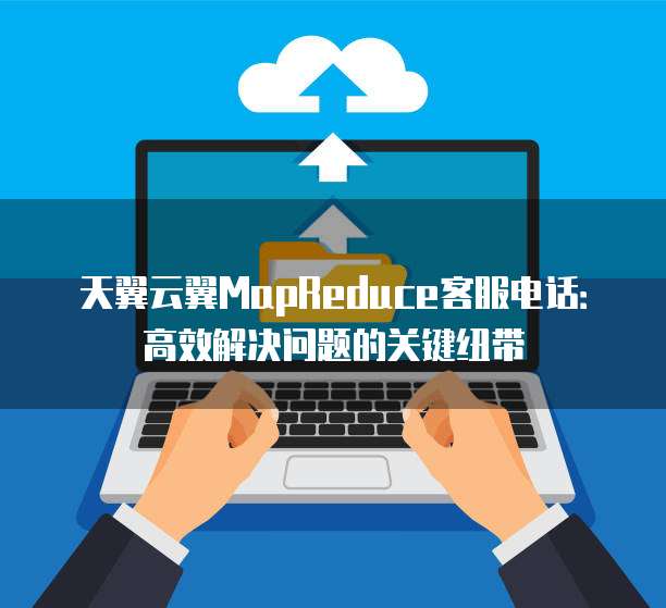 天翼云翼MapReduce客服电话:高效解决问题的关键纽带