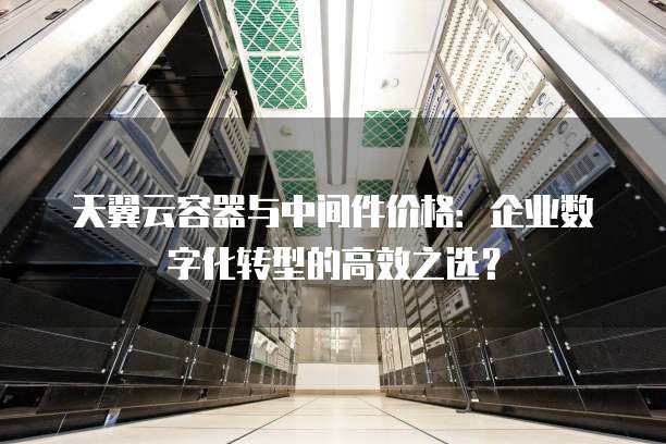 天翼云容器与中间件价格:企业数字化转型的高效之选?