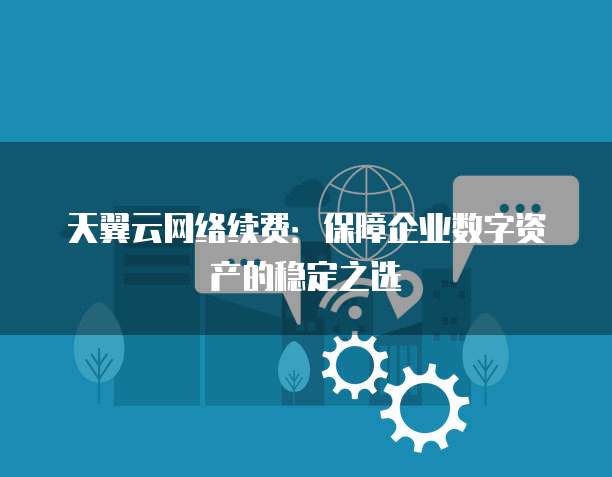 天翼云网络续费:保障企业数字资产的稳定之选
