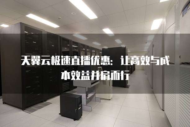 天翼云极速直播优惠:让高效与成本效益并肩而行