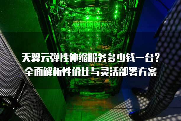 天翼云弹性伸缩服务多少钱一台?全面解析性价比与灵活部署方案