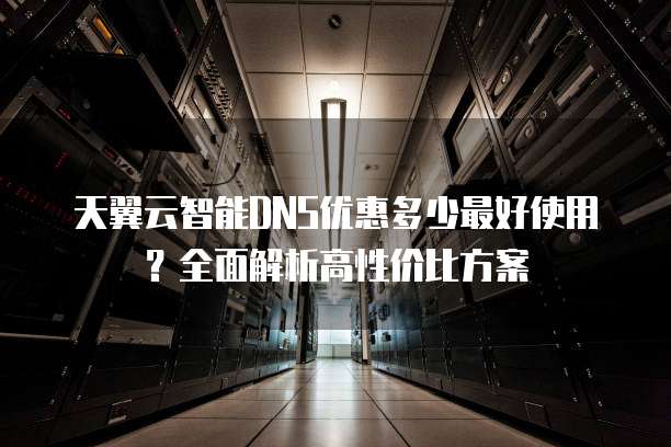 天翼云智能DNS优惠多少最好使用?全面解析高性价比方案
