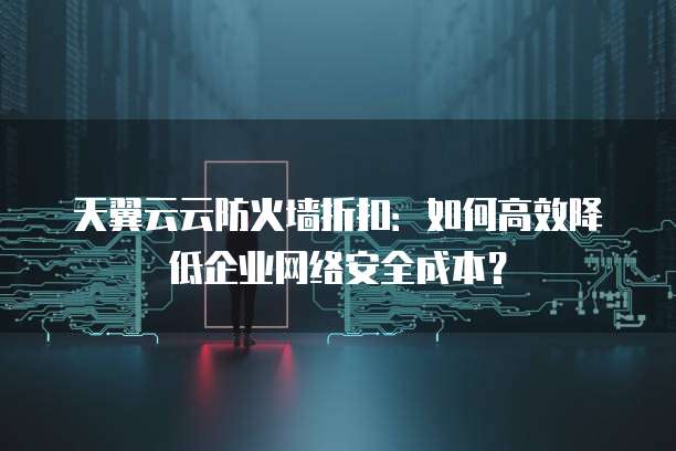 天翼云云防火墙折扣:如何高效降低企业网络安全成本?