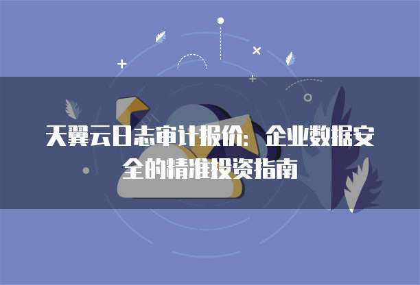 天翼云日志审计报价:企业数据安全的精准投资指南