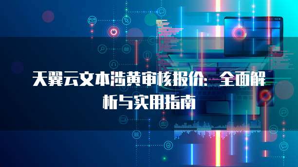 天翼云文本涉黄审核报价:全面解析与实用指南