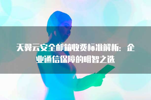 天翼云安全邮箱收费标准解析:企业通信保障的明智之选
