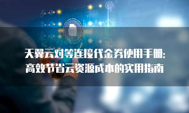 天翼云对等连接代金券使用手册:高效节省云资源成本的实用指南