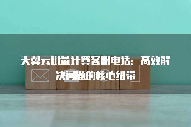 天翼云批量计算客服电话：高效解决问题的核心纽带