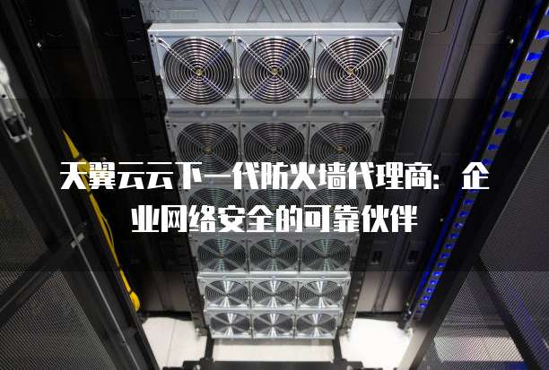 天翼云云下一代防火墙代理商:企业网络安全的可靠伙伴