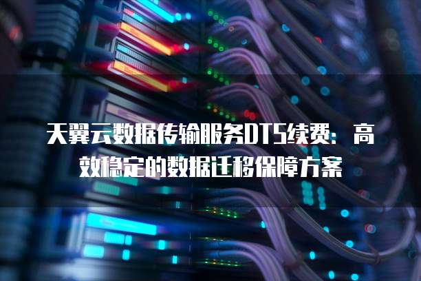 天翼云数据传输服务DTS续费:高效稳定的数据迁移保障方案